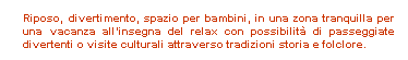 Casella di testo:  
Riposo, divertimento, spazio per bambini, in una zona tranquilla per una vacanza allinsegna del relax con possibilit di passeggiate divertenti o visite culturali attraverso tradizioni storia e folclore.
 
 
